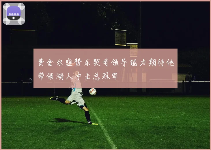 费舍尔盛赞东契奇领导能力期待他带领湖人冲击总冠军