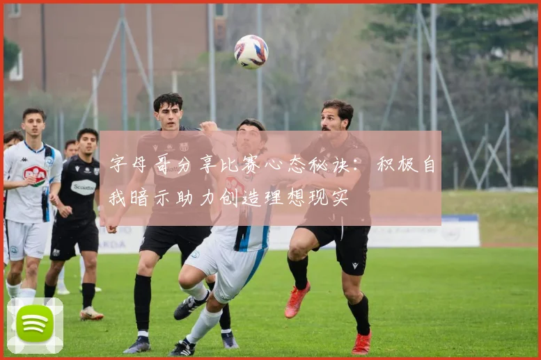 字母哥分享比赛心态秘诀:积极自我暗示助力创造理想现实