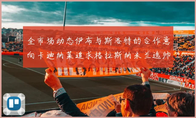 全市场动态伊布与斯洛特的合作意向卡迪纳莱追求格拉斯纳米兰选帅困境加剧