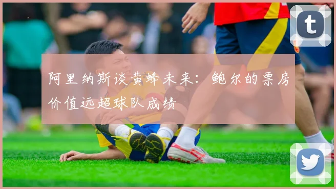 阿里纳斯谈黄蜂未来：鲍尔的票房价值远超球队成绩