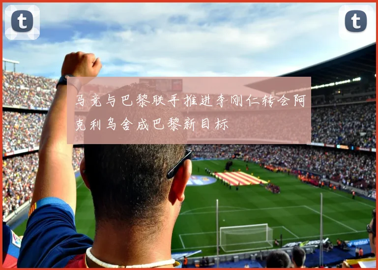 马竞与巴黎联手推进李刚仁转会阿克利乌舍成巴黎新目标