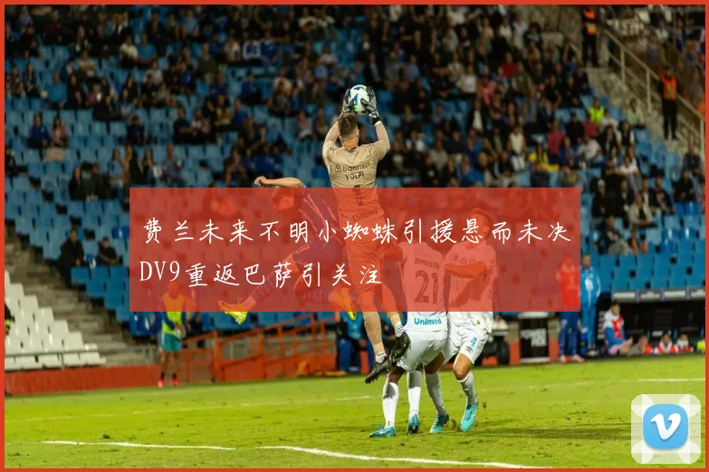 费兰未来不明小蜘蛛引援悬而未决DV9重返巴萨引关注