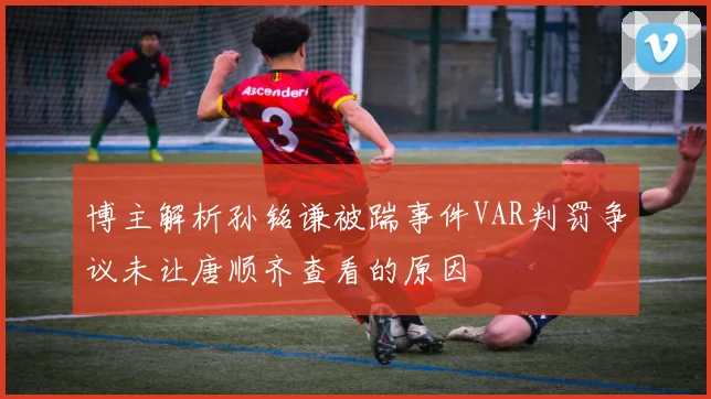 博主解析孙铭谦被踹事件VAR判罚争议未让唐顺齐查看的原因