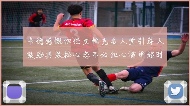 韦德感慨担任女帕克名人堂引荐人鼓励其放松心态不必担心演讲超时