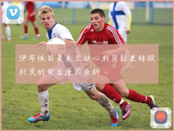 伊布依旧是米兰核心利贝拉里转投科莫的背后原因分析