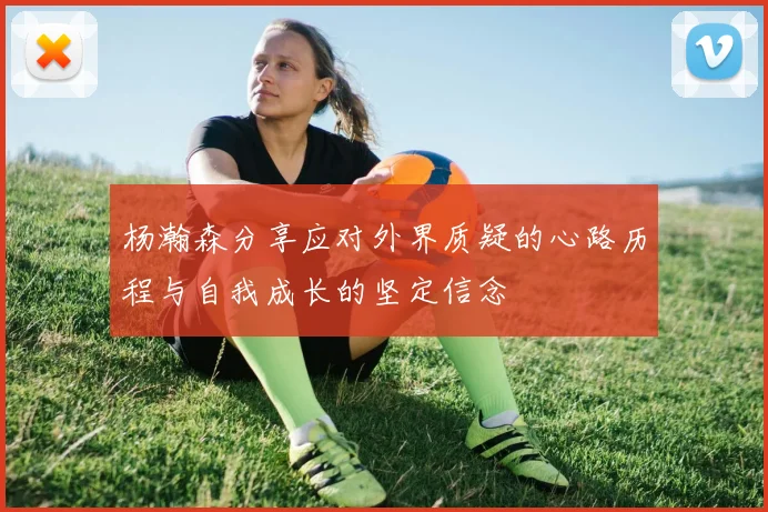 杨瀚森分享应对外界质疑的心路历程与自我成长的坚定信念