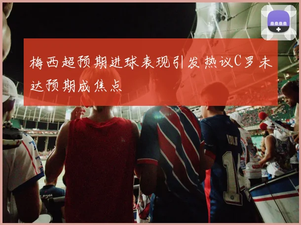 梅西超预期进球表现引发热议C罗未达预期成焦点
