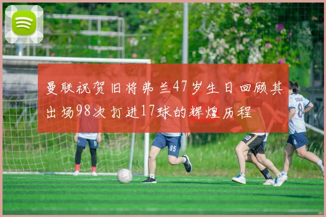 曼联祝贺旧将弗兰47岁生日回顾其出场98次打进17球的辉煌历程