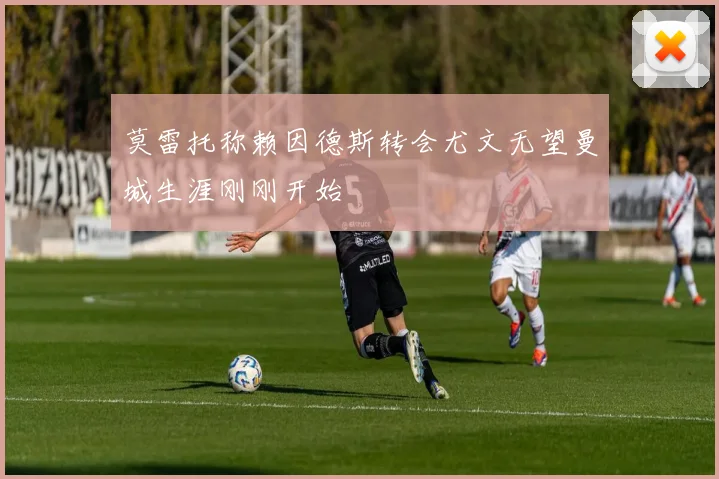 莫雷托称赖因德斯转会尤文无望曼城生涯刚刚开始