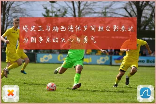 塔皮亚与梅西德保罗同框合影表达为国争光的决心与勇气