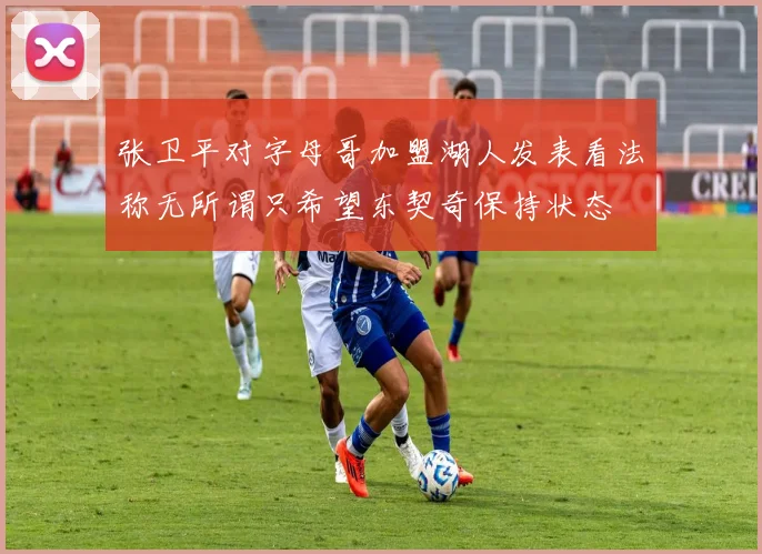 张卫平对字母哥加盟湖人发表看法称无所谓只希望东契奇保持状态