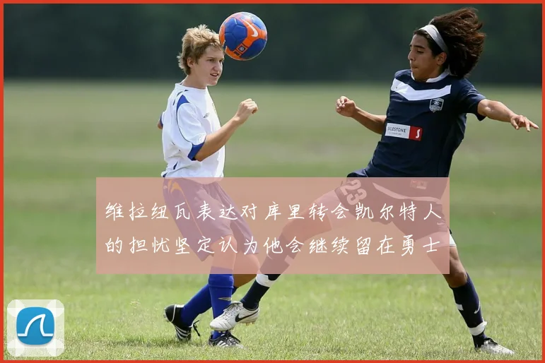 维拉纽瓦表达对库里转会凯尔特人的担忧坚定认为他会继续留在勇士队