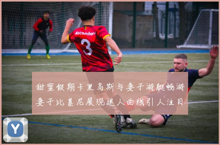 甜蜜假期卡里乌斯与妻子游艇畅游妻子比基尼展现迷人曲线引人注目