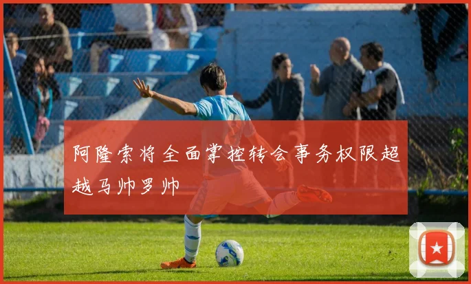 阿隆索将全面掌控转会事务权限超越马帅罗帅
