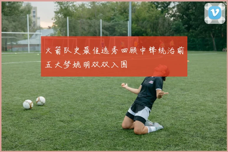 火箭队史最佳选秀回顾中锋统治前五大梦姚明双双入围