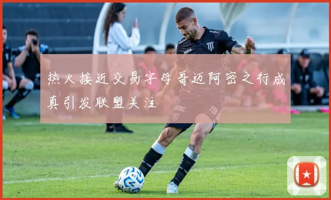 热火接近交易字母哥迈阿密之行成真引发联盟关注