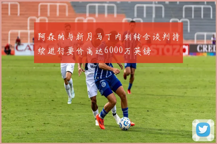 阿森纳与新月马丁内利转会谈判持续进行要价高达6000万英镑