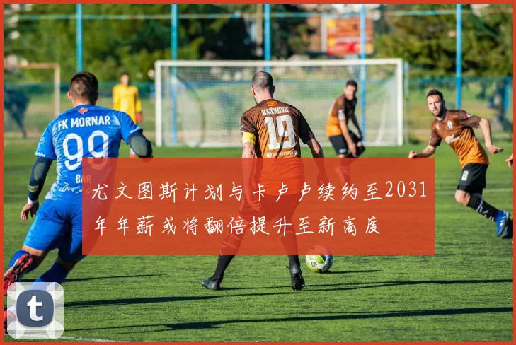 尤文图斯计划与卡卢卢续约至2031年年薪或将翻倍提升至新高度