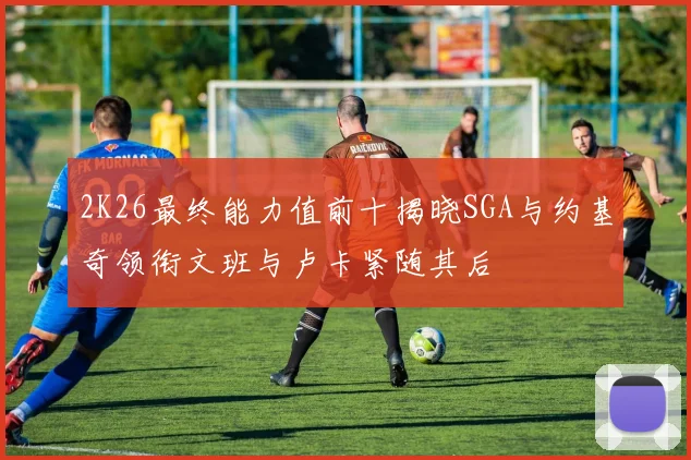 2K26最终能力值前十揭晓SGA与约基奇领衔文班与卢卡紧随其后