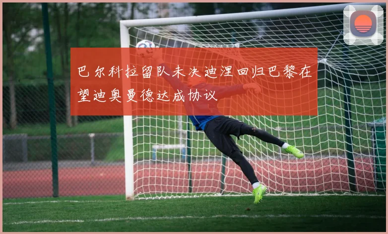 巴尔科拉留队未决迪涅回归巴黎在望迪奥曼德达成协议