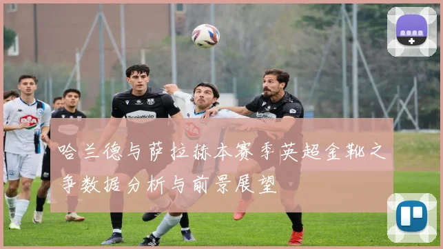 哈兰德与萨拉赫本赛季英超金靴之争数据分析与前景展望