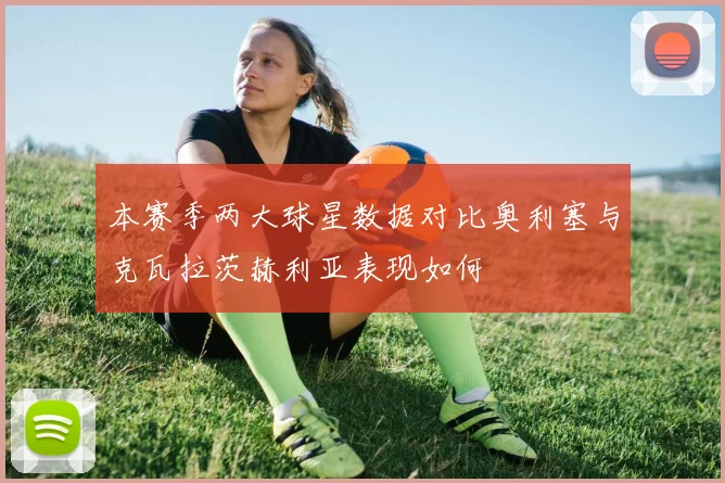 本赛季两大球星数据对比奥利塞与克瓦拉茨赫利亚表现如何