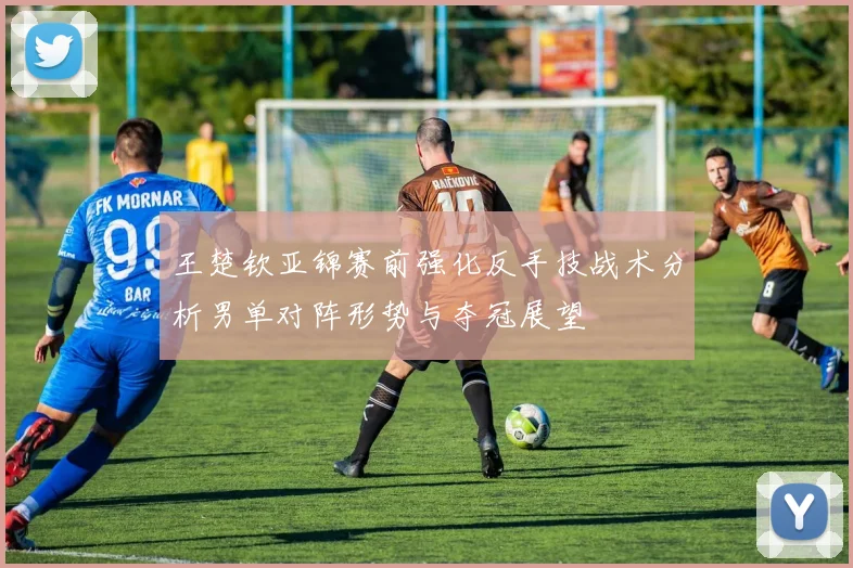 王楚钦亚锦赛前强化反手技战术分析男单对阵形势与夺冠展望