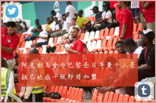 阿克利乌舍与巴黎圣日耳曼个人条款已达成一致即将加盟