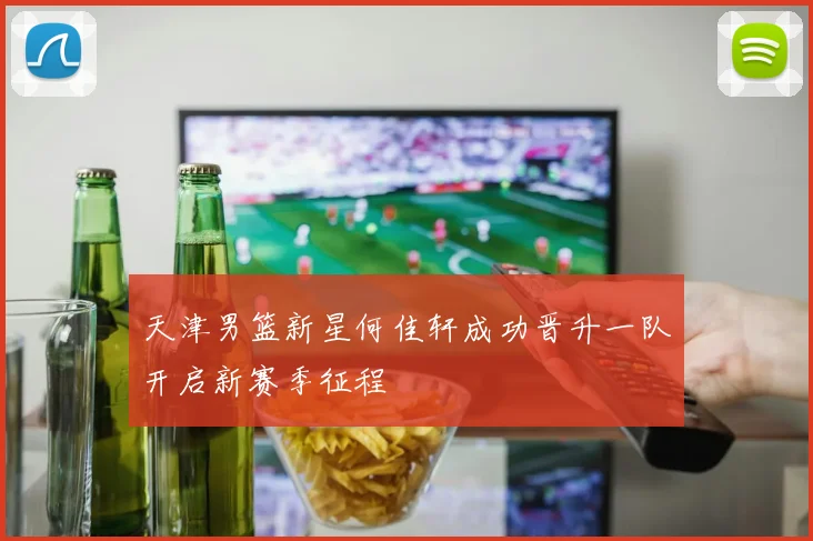 天津男篮新星何佳轩成功晋升一队开启新赛季征程